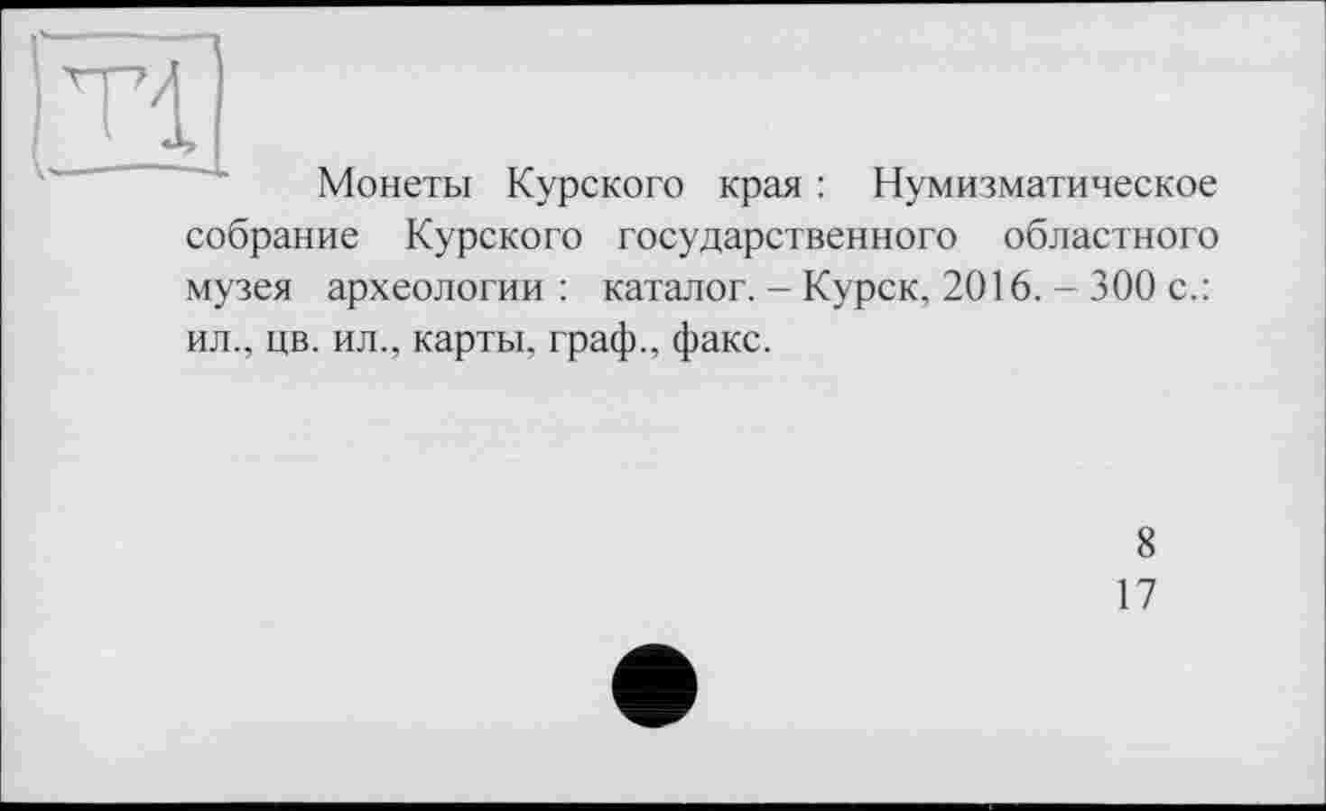 ﻿—
Tl
Монеты Курского края : Нумизматическое собрание Курского государственного областного музея археологии : каталог. - Курск, 2016. - 300 с.: ил., цв. ил., карты, граф., факс.
8
17